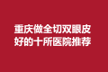 重庆做全切双眼皮好的十所医院推荐，重庆铜雀台，华美都在里面