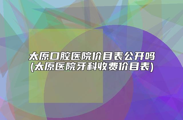 太原口腔医院价目表公开吗(太原医院牙科收费价目表)