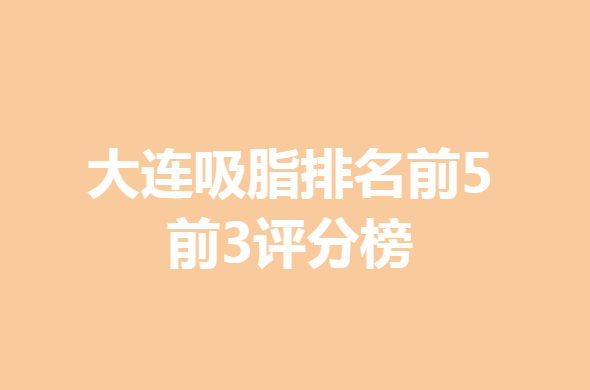 【2022】大连吸脂排名前5_前3评分榜，赶紧收藏！