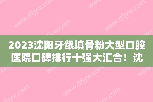 2023沈阳牙龈填骨粉大型口腔医院口碑排行十强大汇合！沈阳宁静口腔门诊部名气大审美好