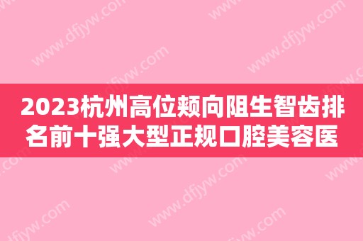 2023杭州高位颊向阻生智齿排名前十强大型正规口腔美容医院哪几家技术好？杭州悦美口腔门诊部整圈里的口碑医院