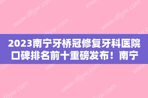 2023南宁牙桥冠修复牙科医院口碑排名前十重磅发布！南宁玉齿口腔门诊部深受爱美者信赖！