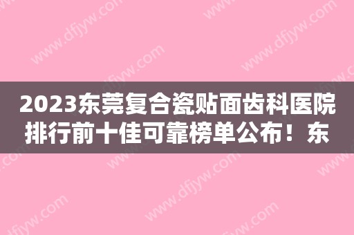 2023东莞复合瓷贴面齿科医院排行前十佳可靠榜单公布！东莞皓锐口腔门诊部实力、价格较亮眼！