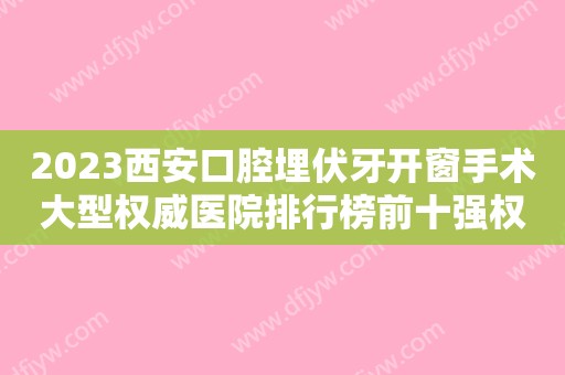 2023西安口腔埋伏牙开窗手术大型权威医院排行榜前十强权威甄选！西安优梨口腔医院价格挺靠谱！