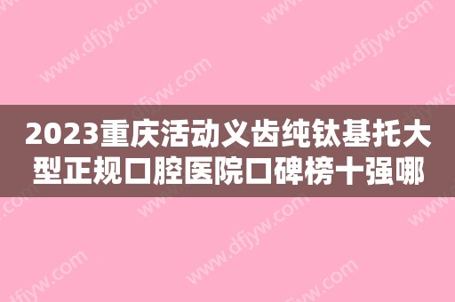 2023重庆活动义齿纯钛基托大型正规口腔医院口碑榜十强哪些权威？重庆团圆口腔医院收费价格不贵