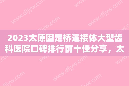 2023太原固定桥连接体大型齿科医院口碑排行前十佳分享，太原达美口腔诊所值得信赖的选择！