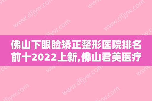 佛山下眼睑矫正整形医院排名前十2022上新,佛山君美医疗美容医院口碑好还正规