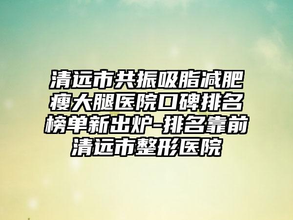 清远市共振吸脂减肥瘦大腿医院口碑排名榜单新出炉-排名靠前清远市整形医院