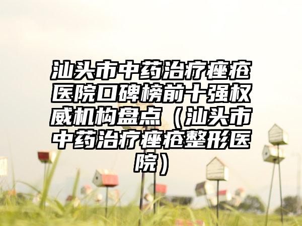 汕头市中药治疗痤疮医院口碑榜前十强权威机构盘点（汕头市中药治疗痤疮整形医院）