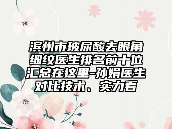 滨州市玻尿酸去眼角细纹医生排名前十位汇总在这里-孙娟医生对比技术、实力看