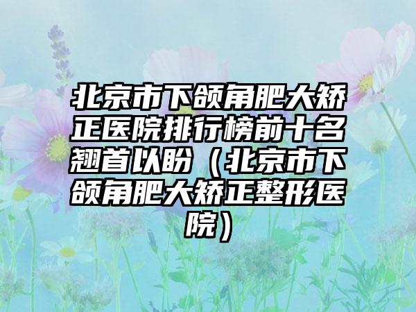 北京市下颌角肥大矫正医院排行榜前十名翘首以盼（北京市下颌角肥大矫正整形医院）