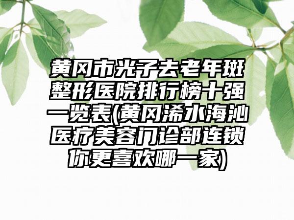 黄冈市光子去老年斑整形医院排行榜十强一览表(黄冈浠水海沁医疗美容门诊部连锁你更喜欢哪一家)