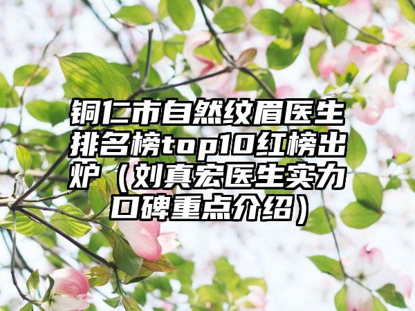 铜仁市自然纹眉医生排名榜top10红榜出炉（刘真宏医生实力口碑重点介绍）