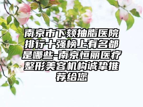 南京市下颏抽脂医院排行十强榜上有名都是哪些-南京恒丽医疗整形美容机构诚挚推荐给您