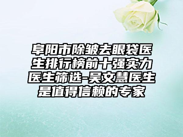 阜阳市除皱去眼袋医生排行榜前十强实力医生筛选-吴文慧医生是值得信赖的专家