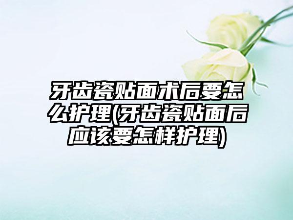 牙齿瓷贴面术后要怎么护理(牙齿瓷贴面后应该要怎样护理)