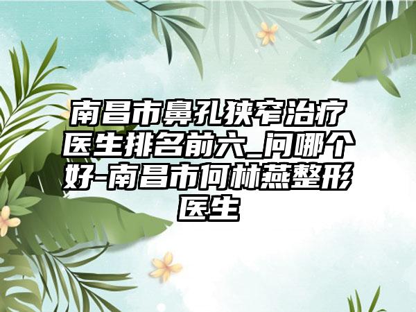 南昌市鼻孔狭窄治疗医生排名前六_问哪个好-南昌市何林燕整形医生