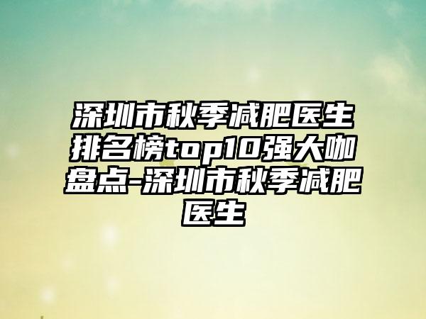 深圳市秋季减肥医生排名榜top10强大咖盘点-深圳市秋季减肥医生