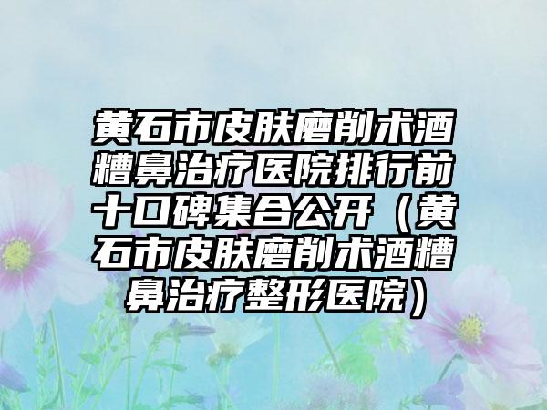 黄石市皮肤磨削术酒糟鼻治疗医院排行前十口碑集合公开（黄石市皮肤磨削术酒糟鼻治疗整形医院）