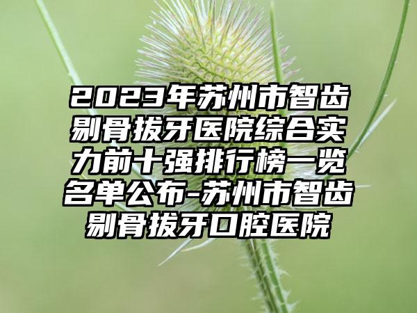 2023年苏州市智齿剔骨拔牙医院综合实力前十强排行榜一览名单公布-苏州市智齿剔骨拔牙口腔医院