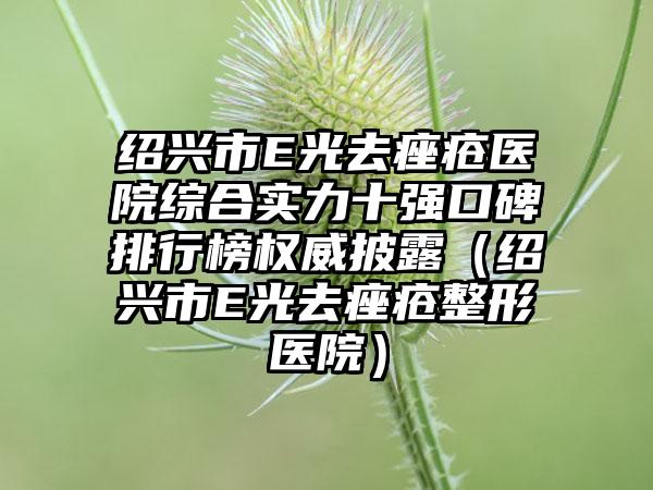 绍兴市E光去痤疮医院综合实力十强口碑排行榜权威披露（绍兴市E光去痤疮整形医院）