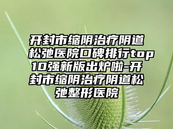 开封市缩阴治疗阴道松弛医院口碑排行top10强新版出炉啦-开封市缩阴治疗阴道松弛整形医院