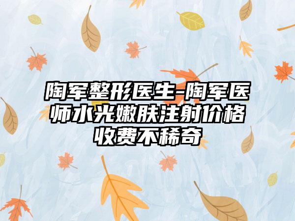 陶军整形医生-陶军医师水光嫩肤注射价格收费不稀奇