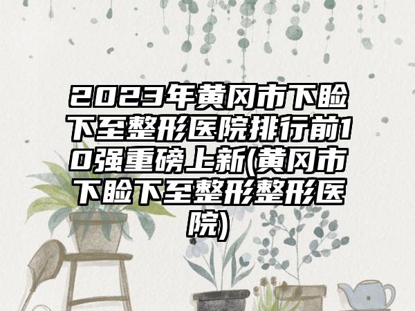 2023年黄冈市下睑下至整形医院排行前10强重磅上新(黄冈市下睑下至整形整形医院)