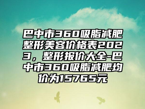 巴中市360吸脂减肥整形美容价格表2023，整形报价大全-巴中市360吸脂减肥均价为15765元