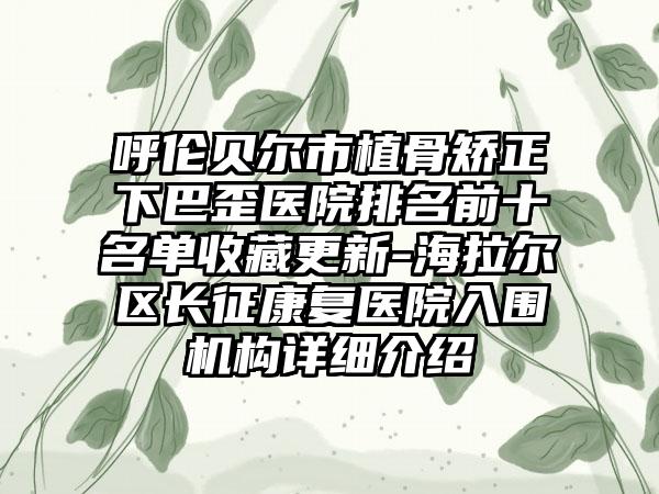 呼伦贝尔市植骨矫正下巴歪医院排名前十名单收藏更新-海拉尔区长征康复医院入围机构详细介绍