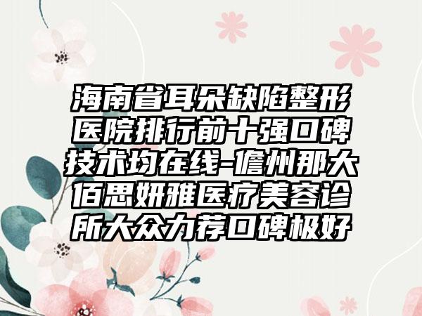 海南省耳朵缺陷整形医院排行前十强口碑技术均在线-儋州那大佰思妍雅医疗美容诊所大众力荐口碑极好