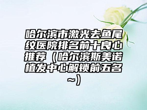 哈尔滨市激光去鱼尾纹医院排名前十良心推荐（哈尔滨斯美诺植发中心解锁前五名~）