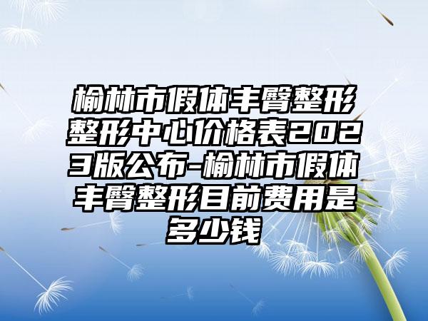 榆林市假体丰臀整形整形中心价格表2023版公布-榆林市假体丰臀整形目前费用是多少钱