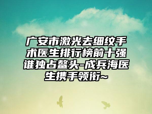 广安市激光去细纹手术医生排行榜前十强谁独占鳌头-成兵海医生携手领衔~