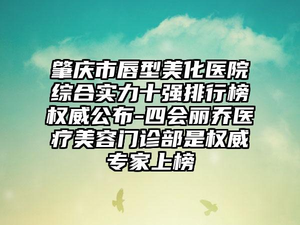 肇庆市唇型美化医院综合实力十强排行榜权威公布-四会丽乔医疗美容门诊部是权威专家上榜