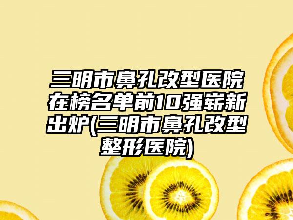 三明市鼻孔改型医院在榜名单前10强崭新出炉(三明市鼻孔改型整形医院)