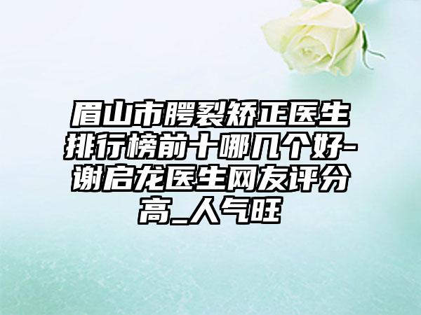 眉山市腭裂矫正医生排行榜前十哪几个好-谢启龙医生网友评分高_人气旺