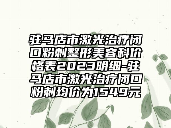 驻马店市激光治疗闭口粉刺整形美容科价格表2023明细-驻马店市激光治疗闭口粉刺均价为1549元