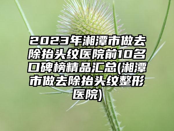 2023年湘潭市做去除抬头纹医院前10名口碑榜精品汇总(湘潭市做去除抬头纹整形医院)