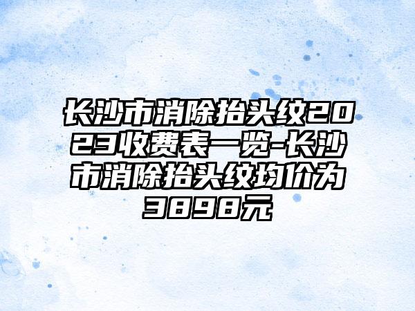 长沙市消除抬头纹2023收费表一览-长沙市消除抬头纹均价为3898元