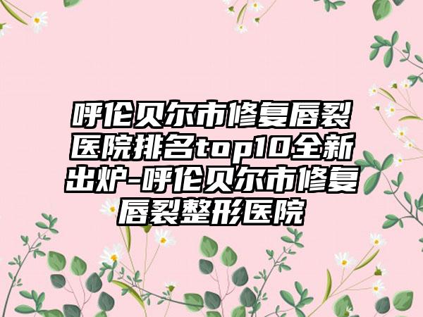 呼伦贝尔市修复唇裂医院排名top10全新出炉-呼伦贝尔市修复唇裂整形医院