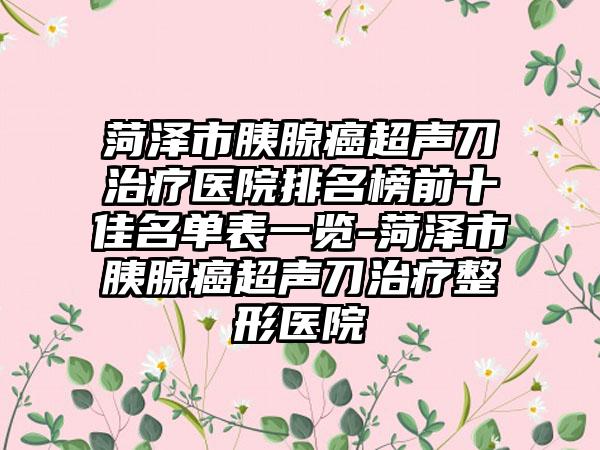 菏泽市胰腺癌超声刀治疗医院排名榜前十佳名单表一览-菏泽市胰腺癌超声刀治疗整形医院