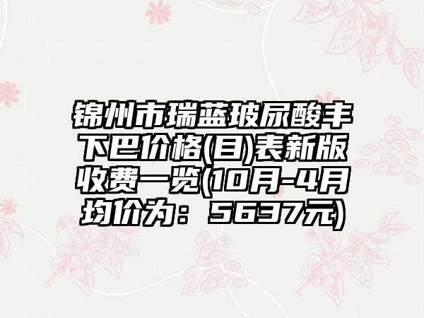 锦州市瑞蓝玻尿酸丰下巴价格(目)表新版收费一览(10月-4月均价为：5637元)