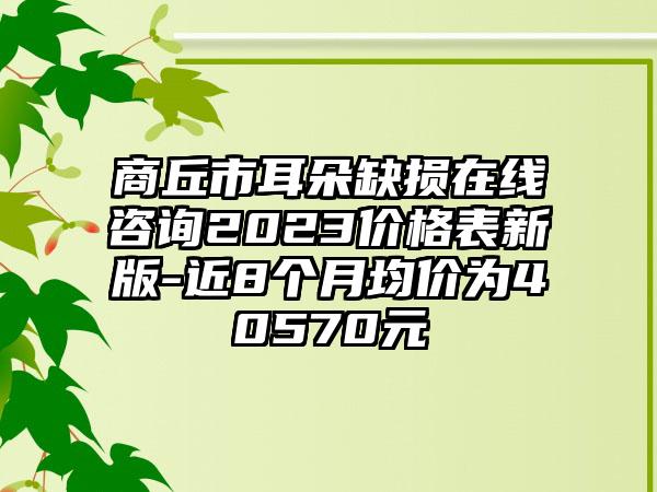 商丘市耳朵缺损在线咨询2023价格表新版-近8个月均价为40570元