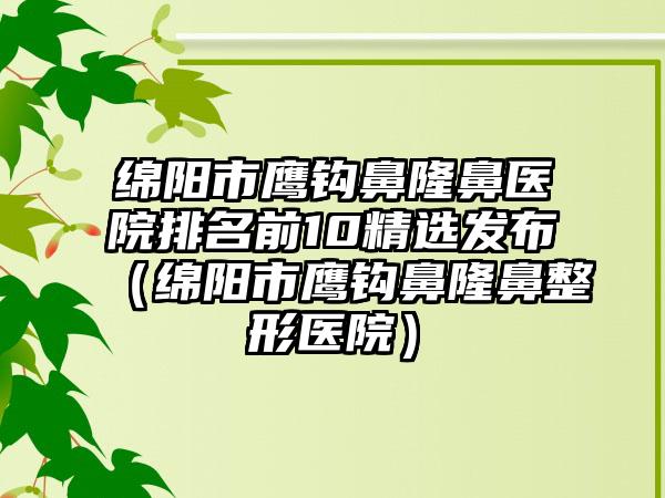 绵阳市鹰钩鼻隆鼻医院排名前10精选发布（绵阳市鹰钩鼻隆鼻整形医院）