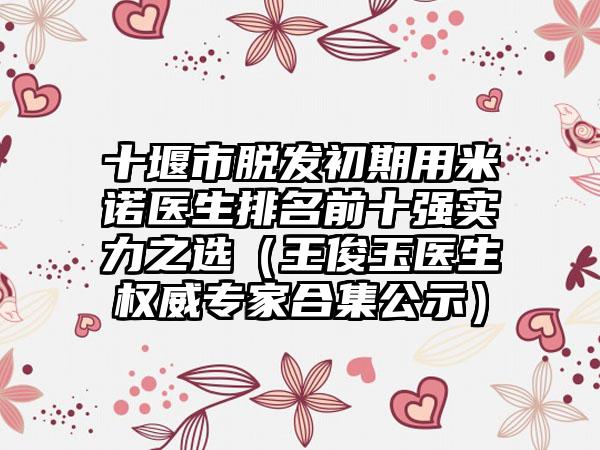 十堰市脱发初期用米诺医生排名前十强实力之选（王俊玉医生权威专家合集公示）