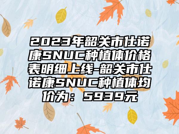 2023年韶关市仕诺康SNUC种植体价格表明细上线-韶关市仕诺康SNUC种植体均价为：5939元