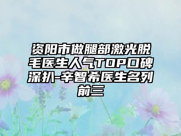 资阳市做腿部激光脱毛医生人气TOP口碑深扒-辛智希医生名列前三