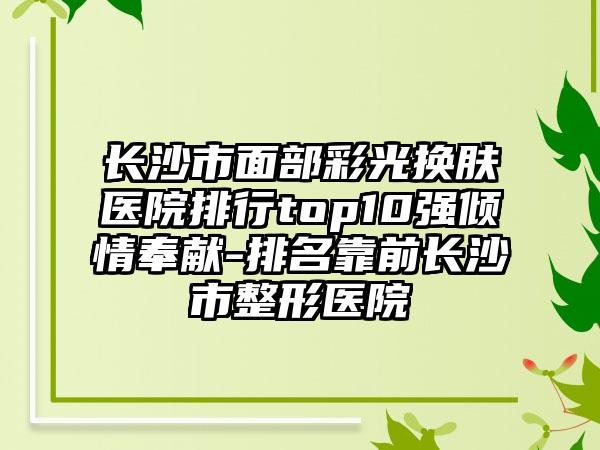 长沙市面部彩光换肤医院排行top10强倾情奉献-排名靠前长沙市整形医院