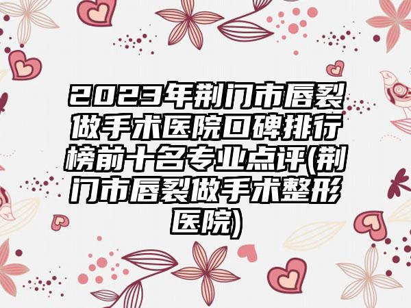 2023年荆门市唇裂做手术医院口碑排行榜前十名专业点评(荆门市唇裂做手术整形医院)